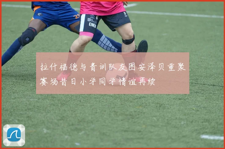 拉什福德与青训队友图安泽贝重聚赛场昔日小学同学情谊再续