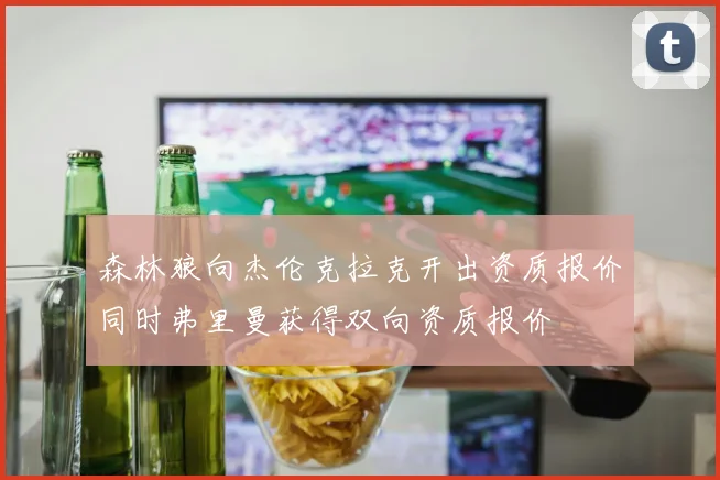 森林狼向杰伦克拉克开出资质报价同时弗里曼获得双向资质报价