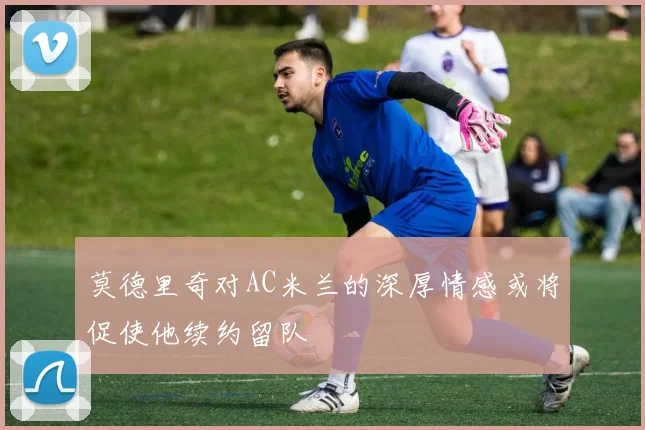莫德里奇对AC米兰的深厚情感或将促使他续约留队