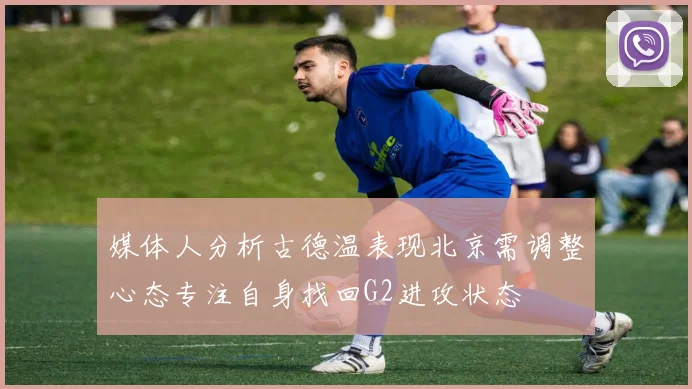 媒体人分析古德温表现北京需调整心态专注自身找回G2进攻状态