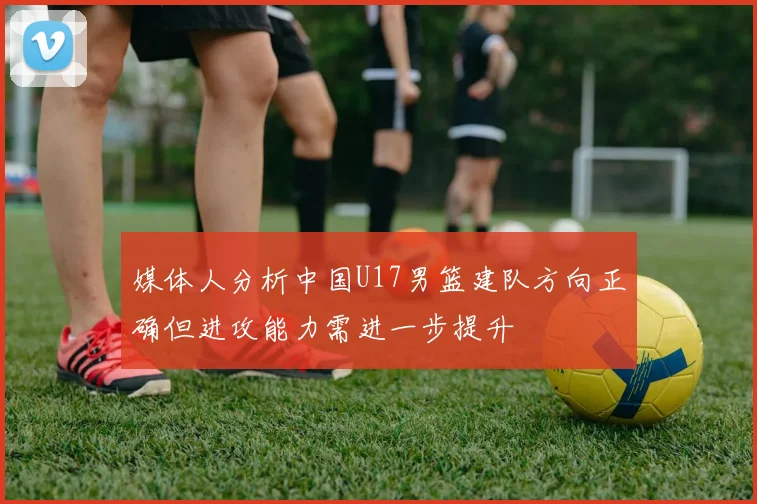 媒体人分析中国U17男篮建队方向正确但进攻能力需进一步提升