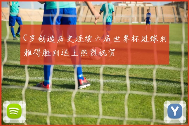 C罗创造历史连续六届世界杯进球利雅得胜利送上热烈祝贺