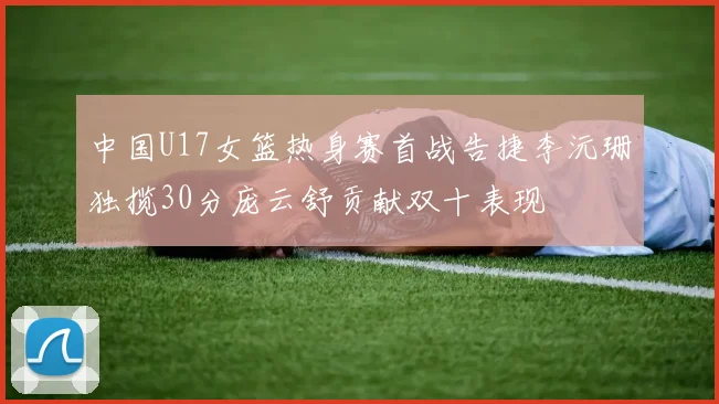 中国U17女篮热身赛首战告捷李沅珊独揽30分庞云舒贡献双十表现