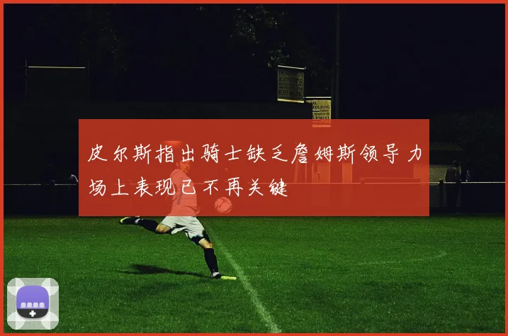 皮尔斯指出骑士缺乏詹姆斯领导力场上表现已不再关键