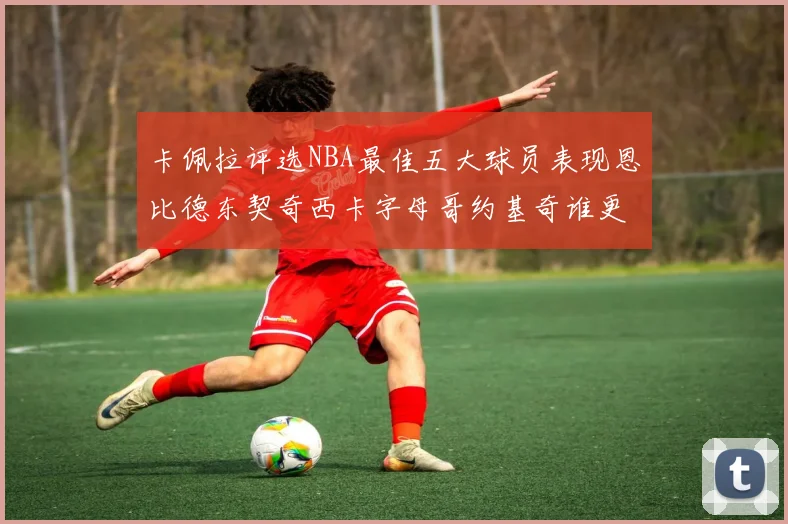 卡佩拉评选NBA最佳五大球员表现恩比德东契奇西卡字母哥约基奇谁更出色