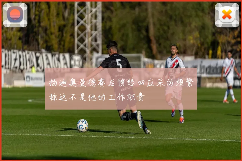 扬迪奥曼德赛后愤怒回应采访频繁称这不是他的工作职责