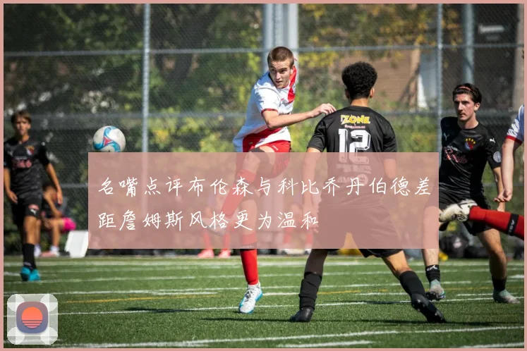 名嘴点评布伦森与科比乔丹伯德差距詹姆斯风格更为温和