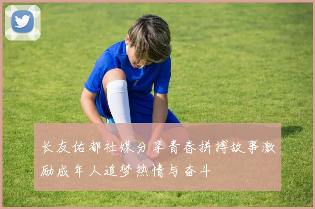 长友佑都社媒分享青春拼搏故事激励成年人追梦热情与奋斗
