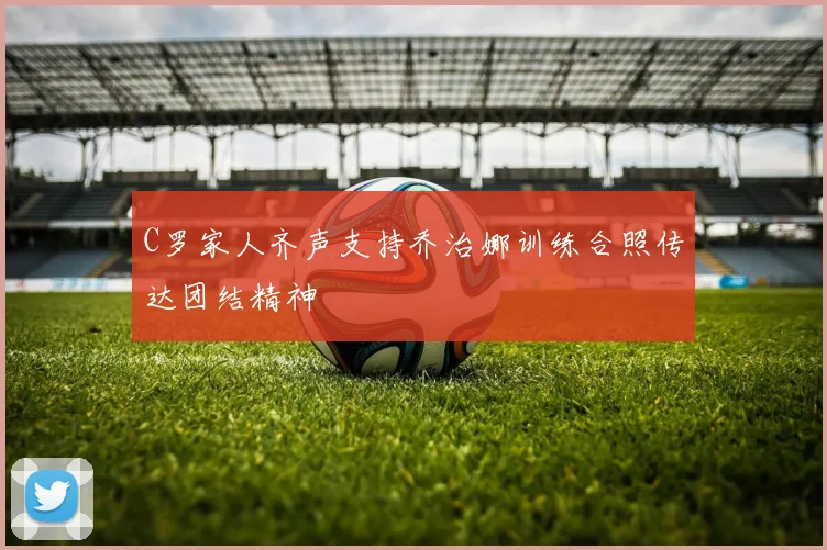 C罗家人齐声支持乔治娜训练合照传达团结精神