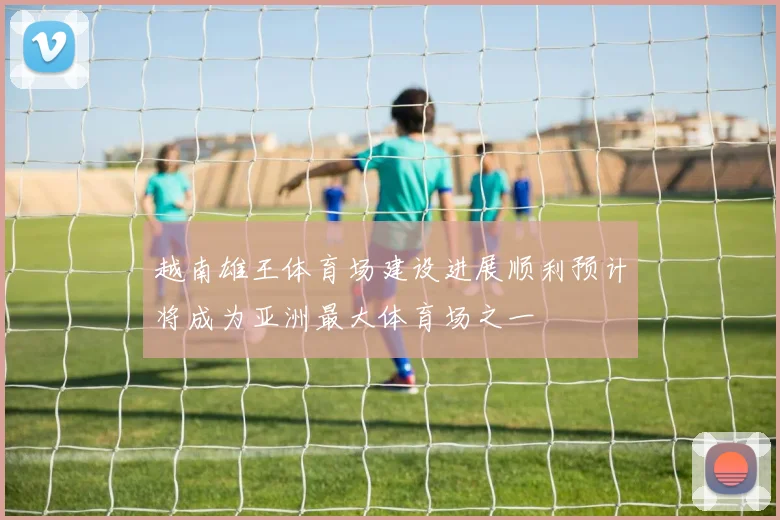 越南雄王体育场建设进展顺利预计将成为亚洲最大体育场之一
