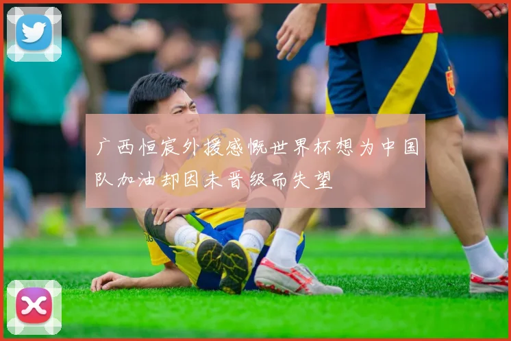广西恒宸外援感慨世界杯想为中国队加油却因未晋级而失望