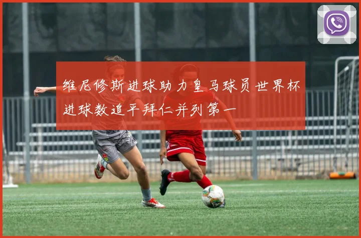 维尼修斯进球助力皇马球员世界杯进球数追平拜仁并列第一