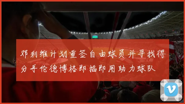 邓利维计划重签自由球员并寻找得分手伦德博格即插即用助力球队