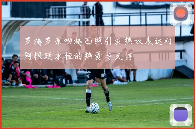 罗梅罗亲吻梅西照引发热议表达对阿根廷永恒的热爱与支持