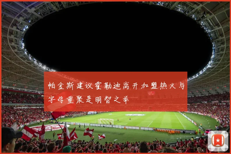 帕金斯建议霍勒迪离开加盟热火与字母重聚是明智之举