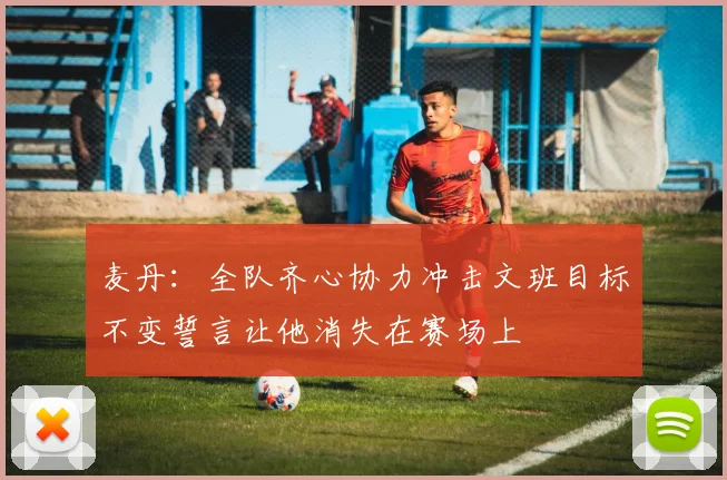 麦丹：全队齐心协力冲击文班目标不变誓言让他消失在赛场上