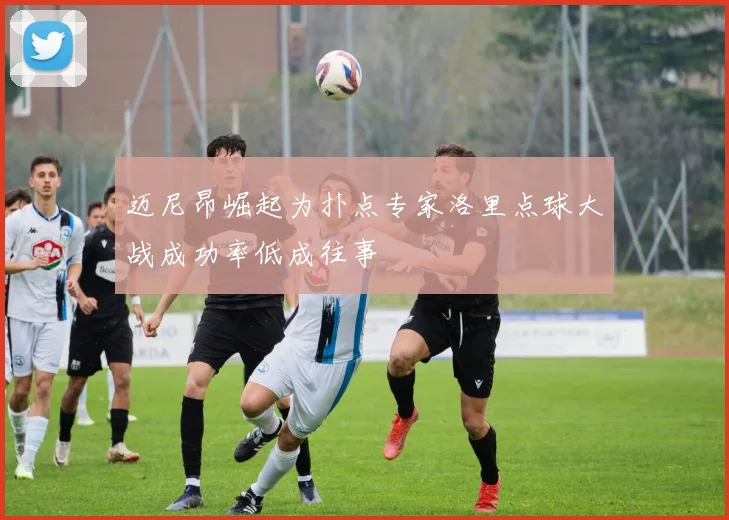 迈尼昂崛起为扑点专家洛里点球大战成功率低成往事
