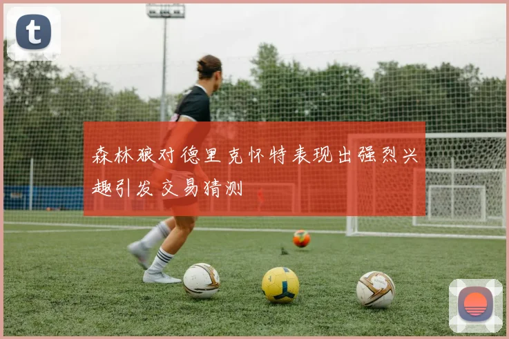 森林狼对德里克怀特表现出强烈兴趣引发交易猜测