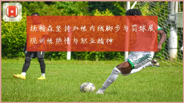 杨瀚森坚持加练内线脚步与罚球展现训练热情与职业精神