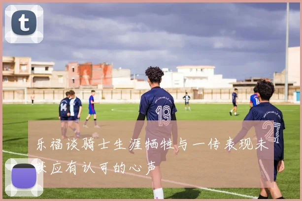 乐福谈骑士生涯牺牲与一传表现未获应有认可的心声