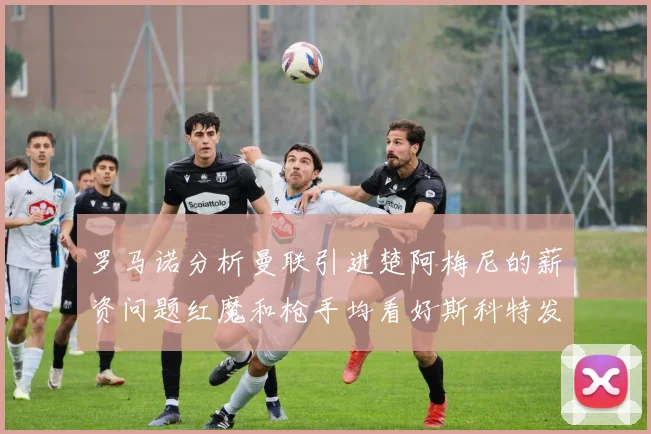 罗马诺分析曼联引进楚阿梅尼的薪资问题红魔和枪手均看好斯科特发展潜力