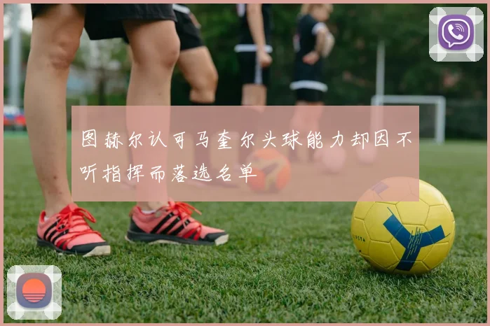 图赫尔认可马奎尔头球能力却因不听指挥而落选名单
