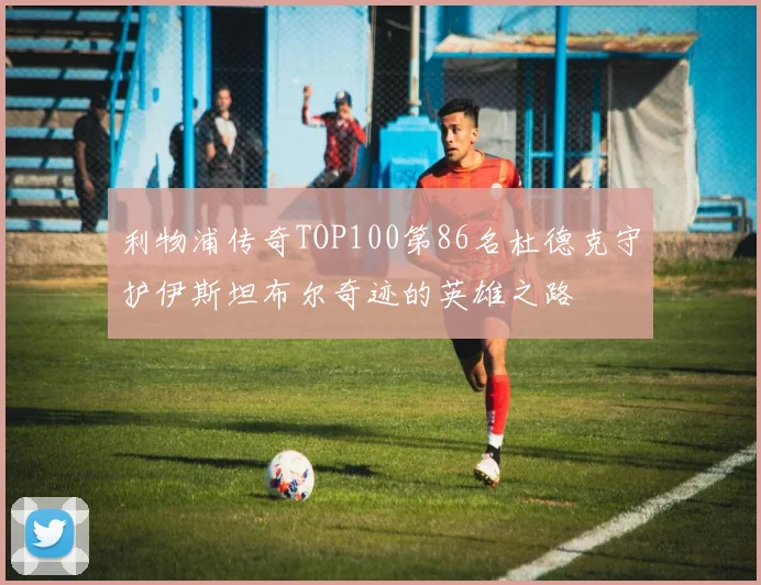 利物浦传奇TOP100第86名杜德克守护伊斯坦布尔奇迹的英雄之路