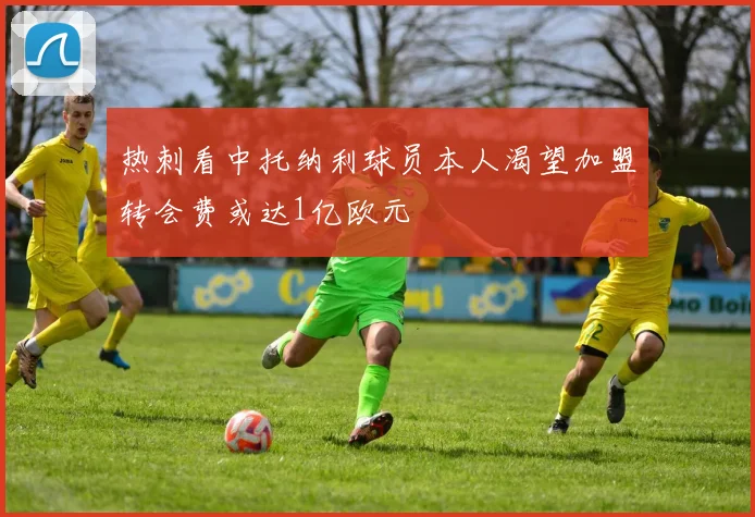 热刺看中托纳利球员本人渴望加盟转会费或达1亿欧元